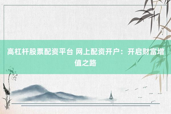 高杠杆股票配资平台 网上配资开户：开启财富增值之路