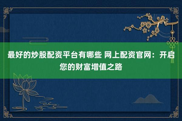 最好的炒股配资平台有哪些 网上配资官网：开启您的财富增值之路