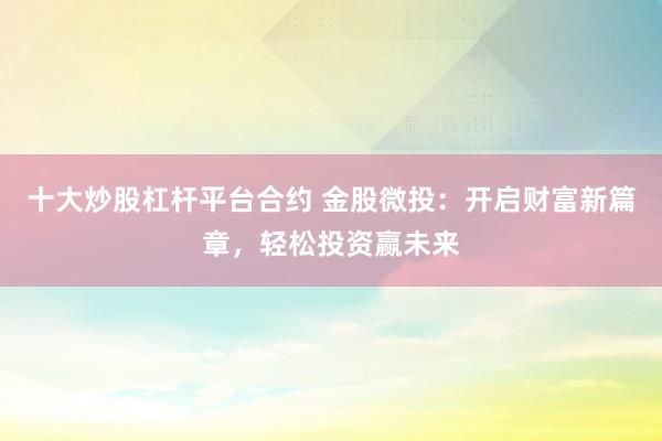 十大炒股杠杆平台合约 金股微投：开启财富新篇章，轻松投资赢未来