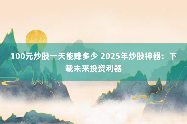 100元炒股一天能赚多少 2025年炒股神器：下载未来投资利器