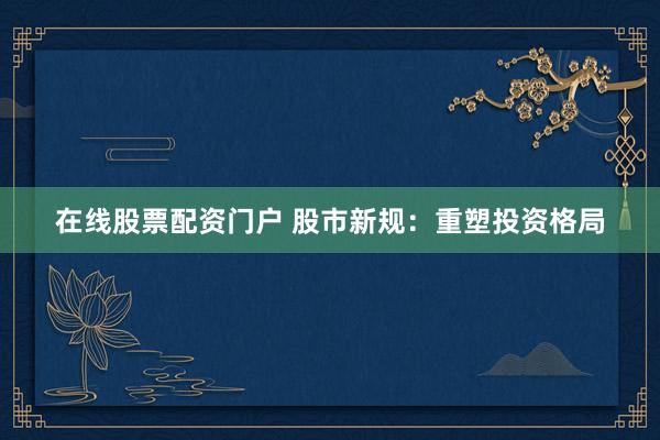 在线股票配资门户 股市新规：重塑投资格局