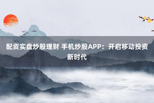 配资实盘炒股理财 手机炒股APP：开启移动投资新时代