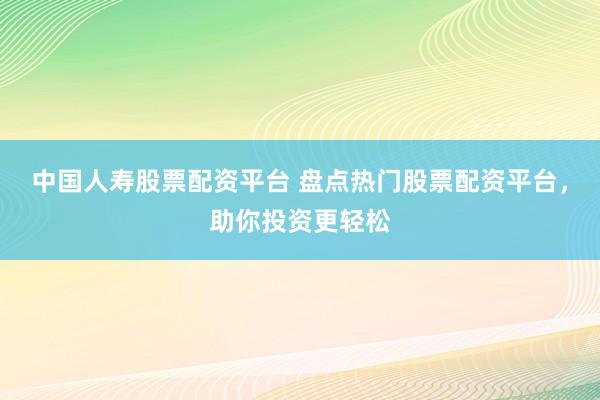 中国人寿股票配资平台 盘点热门股票配资平台，助你投资更轻松