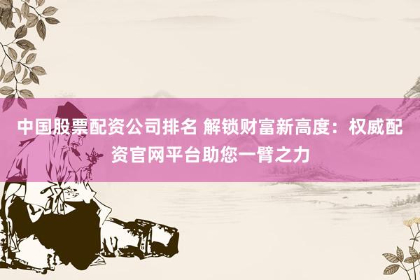 中国股票配资公司排名 解锁财富新高度：权威配资官网平台助您一臂之力