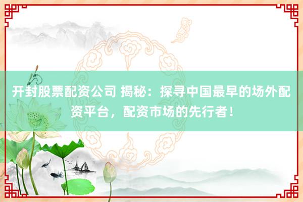 开封股票配资公司 揭秘：探寻中国最早的场外配资平台，配资市场的先行者！