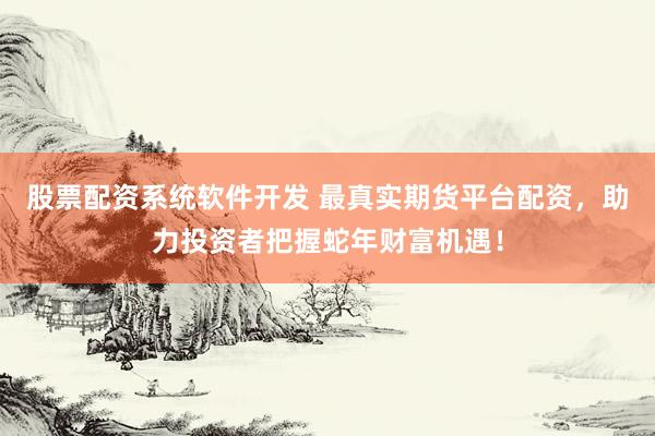 股票配资系统软件开发 最真实期货平台配资，助力投资者把握蛇年财富机遇！