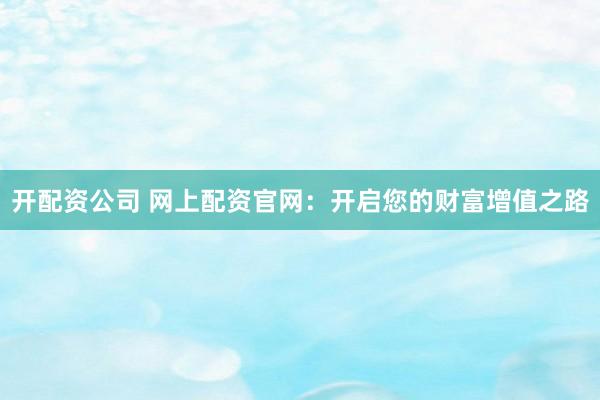 开配资公司 网上配资官网：开启您的财富增值之路