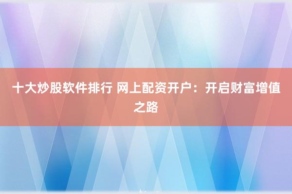 十大炒股软件排行 网上配资开户：开启财富增值之路