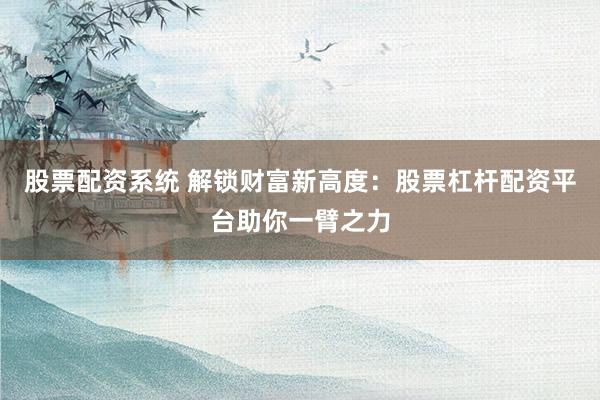 股票配资系统 解锁财富新高度：股票杠杆配资平台助你一臂之力