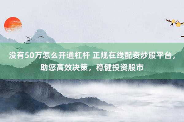 没有50万怎么开通杠杆 正规在线配资炒股平台，助您高效决策，稳健投资股市