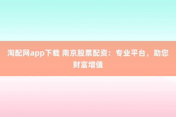 淘配网app下载 南京股票配资：专业平台，助您财富增值