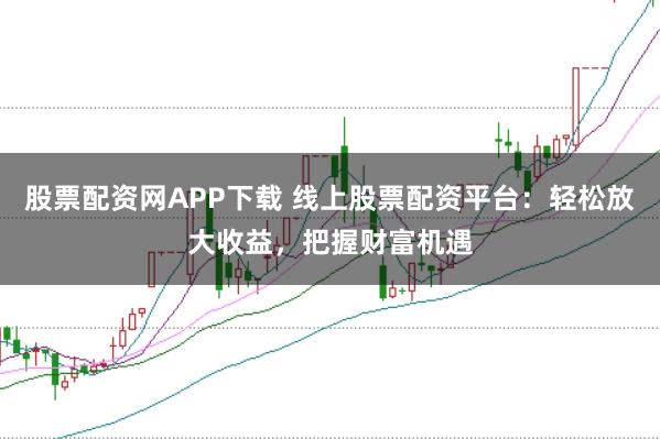 股票配资网APP下载 线上股票配资平台：轻松放大收益，把握财富机遇