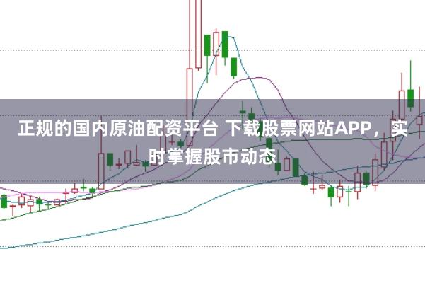 正规的国内原油配资平台 下载股票网站APP，实时掌握股市动态