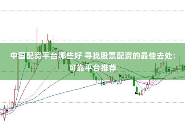 中国配资平台哪些好 寻找股票配资的最佳去处：可靠平台推荐