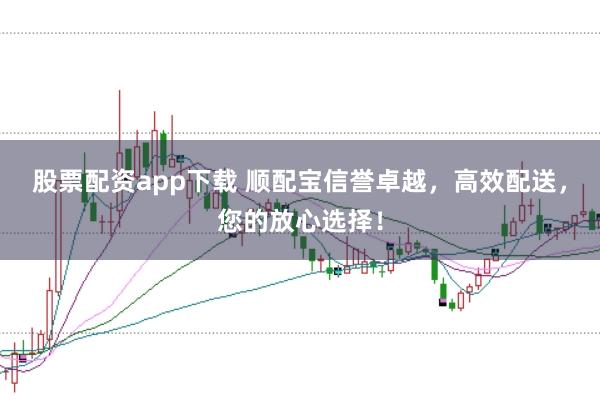 股票配资app下载 顺配宝信誉卓越，高效配送，您的放心选择！