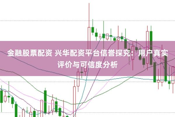 金融股票配资 兴华配资平台信誉探究：用户真实评价与可信度分析