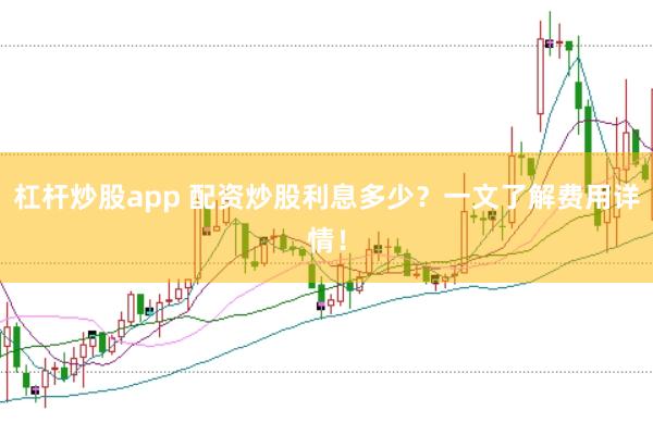杠杆炒股app 配资炒股利息多少？一文了解费用详情！