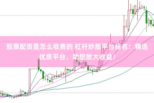 股票配资是怎么收费的 杠杆炒股平台排名：精选优质平台，助您放大收益！