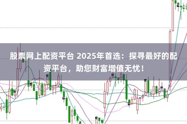 股票网上配资平台 2025年首选：探寻最好的配资平台，助您财富增值无忧！