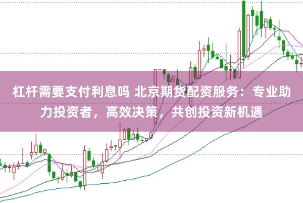 杠杆需要支付利息吗 北京期货配资服务：专业助力投资者，高效决策，共创投资新机遇