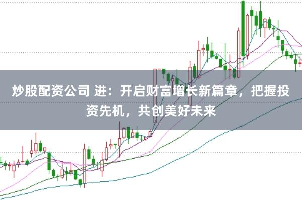 炒股配资公司 进：开启财富增长新篇章，把握投资先机，共创美好未来