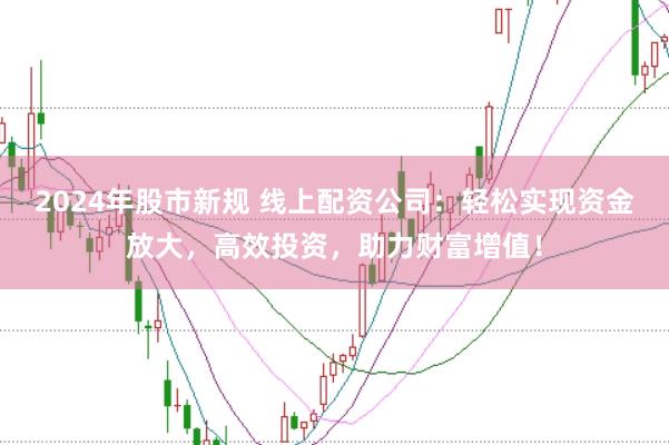 2024年股市新规 线上配资公司：轻松实现资金放大，高效投资，助力财富增值！