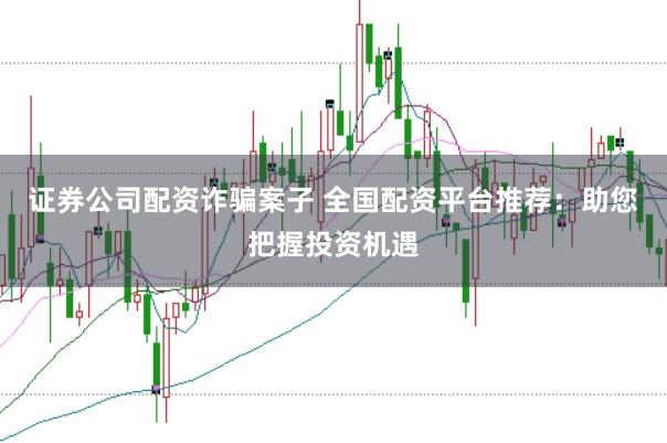 证券公司配资诈骗案子 全国配资平台推荐：助您把握投资机遇