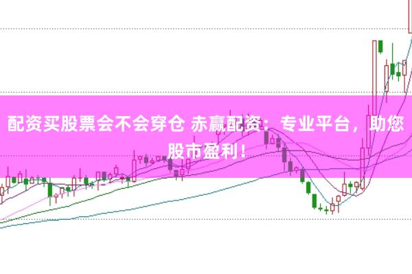 配资买股票会不会穿仓 赤赢配资：专业平台，助您股市盈利！