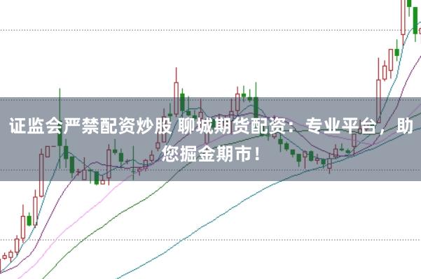 证监会严禁配资炒股 聊城期货配资：专业平台，助您掘金期市！