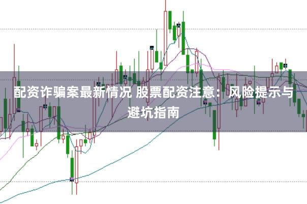 配资诈骗案最新情况 股票配资注意：风险提示与避坑指南