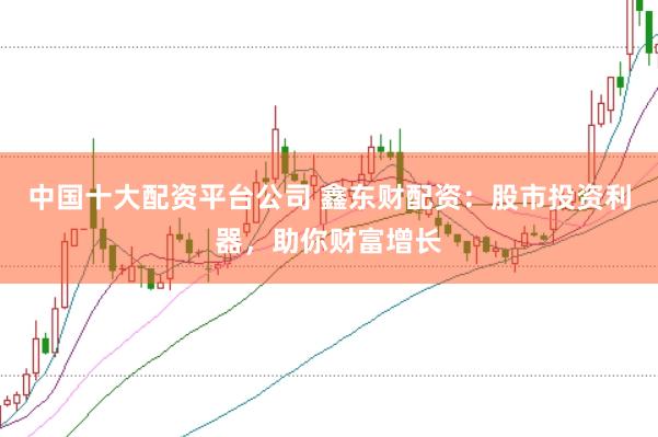 中国十大配资平台公司 鑫东财配资：股市投资利器，助你财富增长
