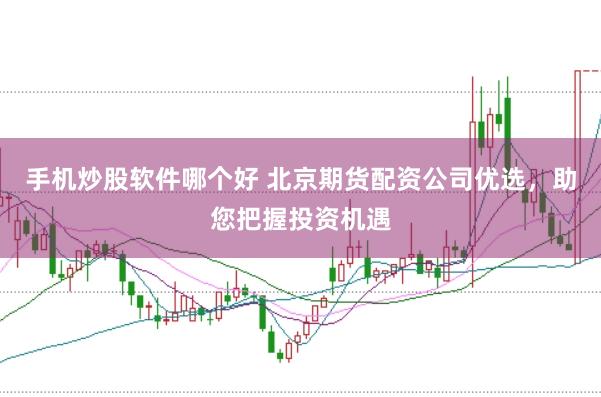手机炒股软件哪个好 北京期货配资公司优选，助您把握投资机遇