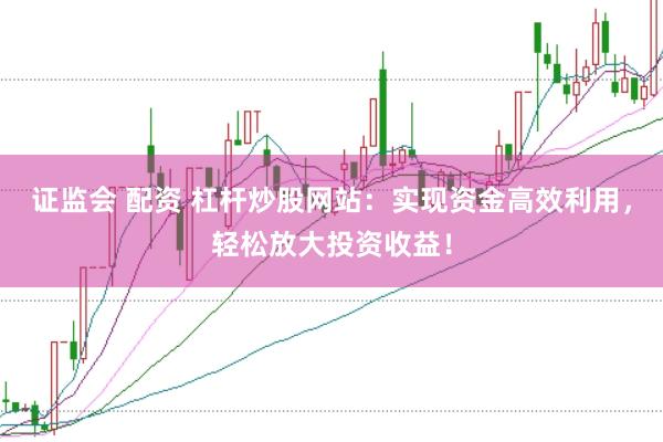 证监会 配资 杠杆炒股网站：实现资金高效利用，轻松放大投资收益！