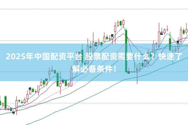 2025年中国配资平台 股票配资需要什么？快速了解必备条件！
