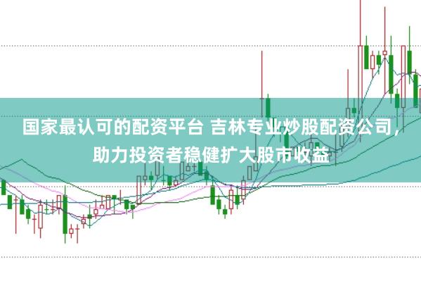 国家最认可的配资平台 吉林专业炒股配资公司，助力投资者稳健扩大股市收益