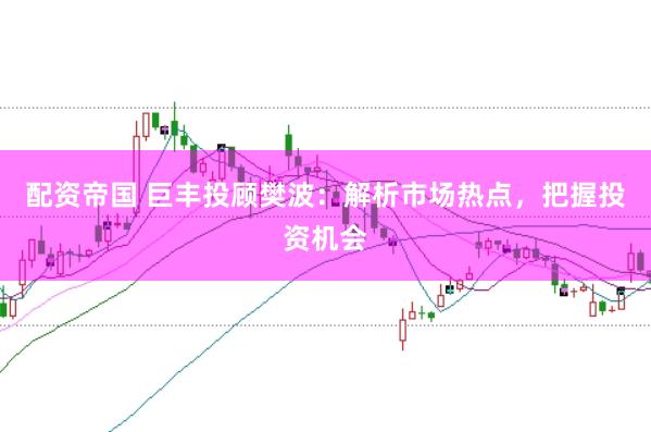 配资帝国 巨丰投顾樊波:解析市场热点,把握投资机会