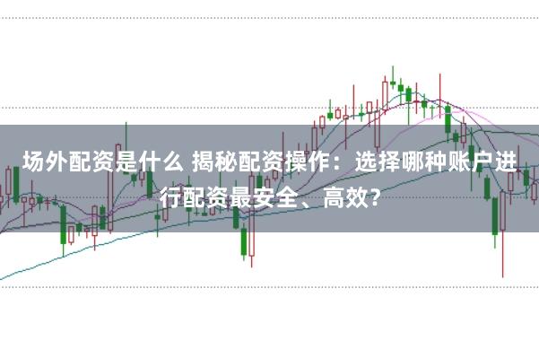 场外配资是什么 揭秘配资操作：选择哪种账户进行配资最安全、高效？