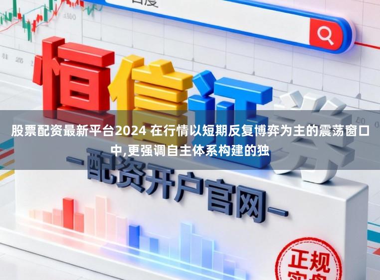 股票配资最新平台2024 在行情以短期反复博弈为主的震荡窗口中，更强调自主体系构建的独