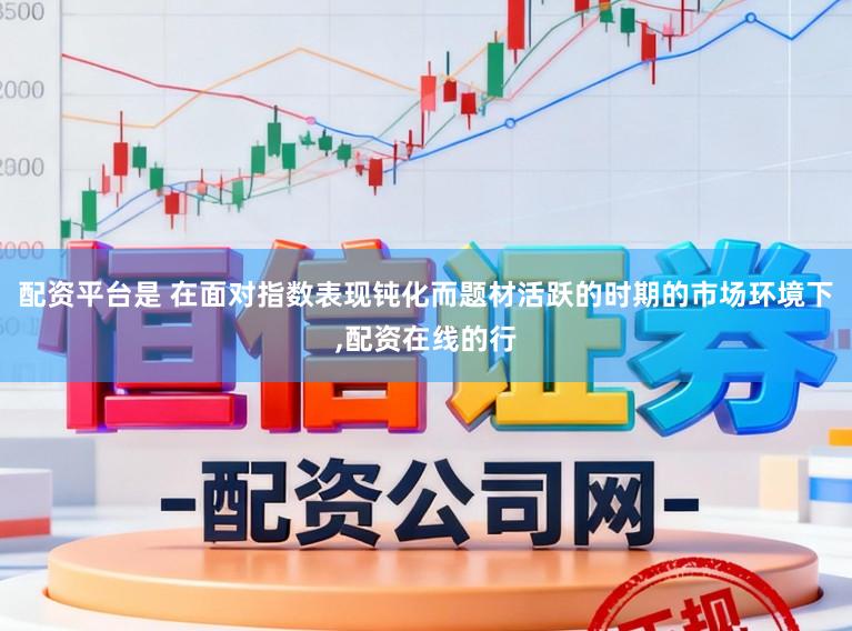 配资平台是 在面对指数表现钝化而题材活跃的时期的市场环境下，配资在线的行