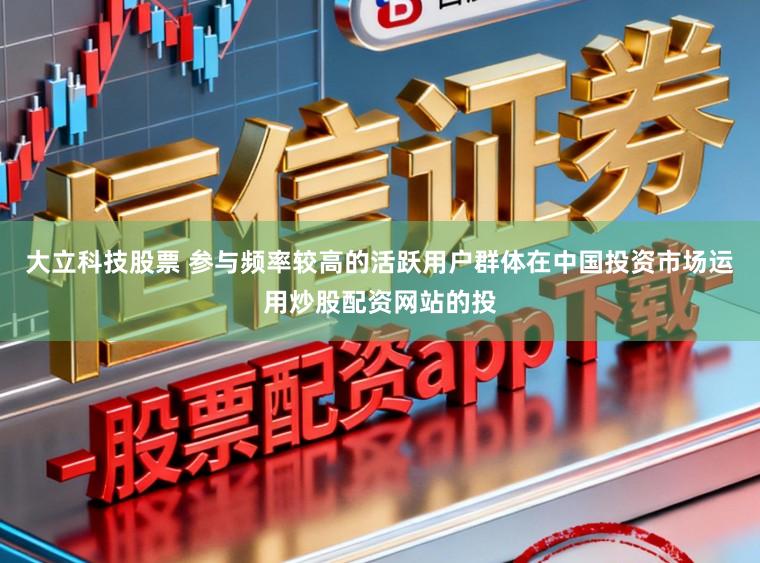 大立科技股票 参与频率较高的活跃用户群体在中国投资市场运用炒股配资网站的投