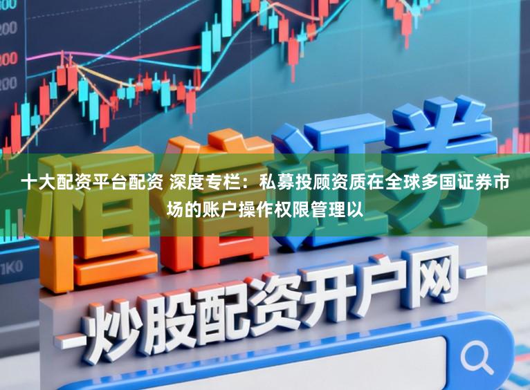 十大配资平台配资 深度专栏：私募投顾资质在全球多国证券市场的账户操作权限管理以