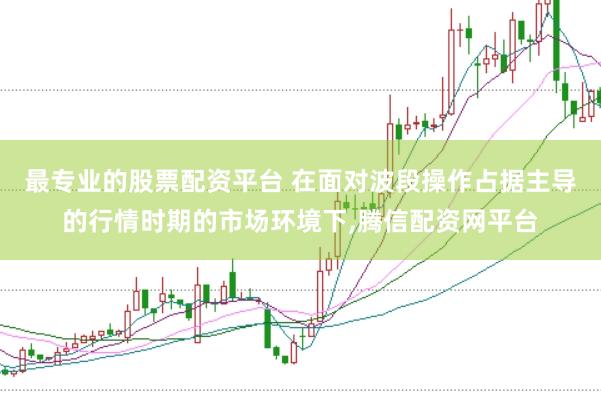 最专业的股票配资平台 在面对波段操作占据主导的行情时期的市场环境下，腾信配资网平台
