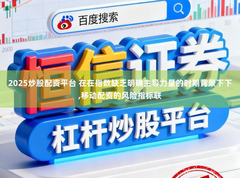 2025炒股配资平台 在在指数缺乏明确主导力量的时期背景下下，移动配资的风险指标联