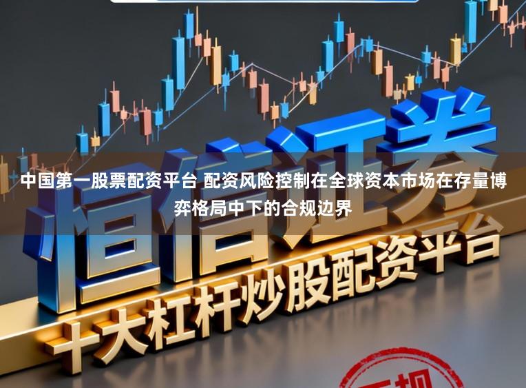 中国第一股票配资平台 配资风险控制在全球资本市场在存量博弈格局中下的合规边界