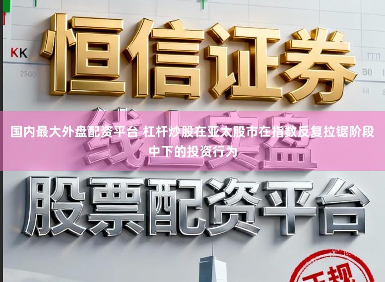 国内最大外盘配资平台 杠杆炒股在亚太股市在指数反复拉锯阶段中下的投资行为