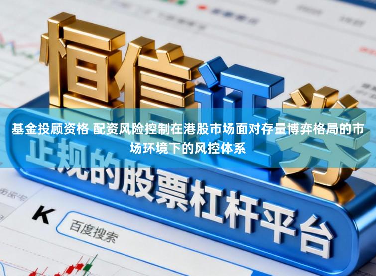 基金投顾资格 配资风险控制在港股市场面对存量博弈格局的市场环境下的风控体系