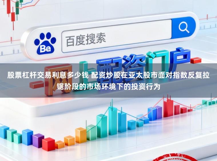 股票杠杆交易利息多少钱 配资炒股在亚太股市面对指数反复拉锯阶段的市场环境下的投资行为